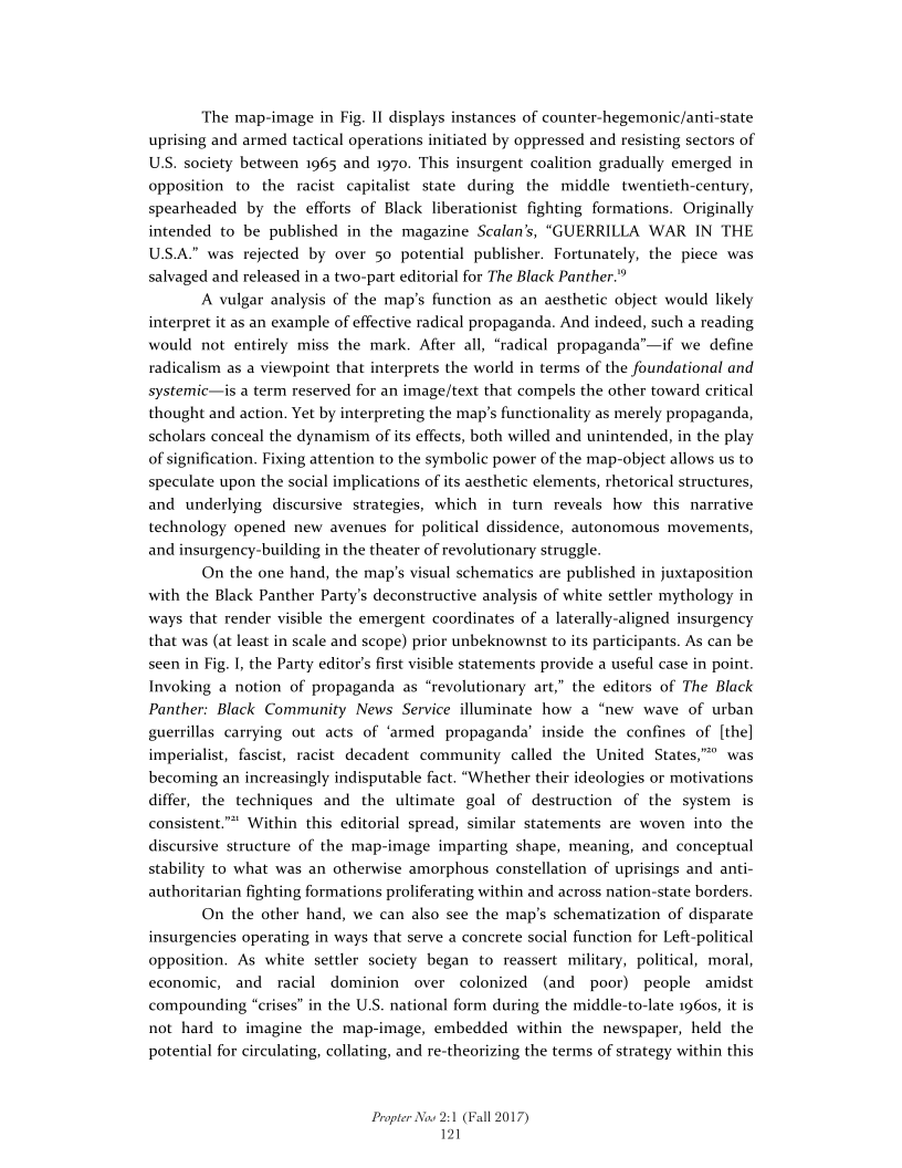 The map-image in Fig. II displays instances of counter-hegemonic/anti-state
uprising and armed tactical operations initiated by oppressed and resisting sectors of
US. society between 1965 and 1970. This insurgent coalition gradually emerged in
opposition to the racist capitalist state during the middle twentieth-century,
spearheaded by the efforts of Black liberationist fighting formations. Originally
intended to be published in the magazine Scalan’s, “GUERRILLA WAR IN THE
US.A.” was rejected by over 50 potential publisher. Fortunately, the piece was
salvaged and released in a two-part editorial for The Black Panther.”

A vulgar analysis of the map's function as an aesthetic object would likely
interpret it as an example of effective radical propaganda. And indeed, such a reading
would not entirely miss the mark. After all, “radical propaganda”—if we define
radicalism as a viewpoint that interprets the world in terms of the foundational and
systemic—is a term reserved for an image/text that compels the other toward critical
thought and action. Yet by interpreting the map’s functionality as merely propaganda,
scholars conceal the dynamism of its effects, both willed and unintended, in the play
of signification. Fixing attention to the symbolic power of the map-object allows us to
speculate upon the social implications of its aesthetic elements, rhetorical structures,
and underlying discursive strategies, which in turn reveals how this narrative
technology opened new avenues for political dissidence, autonomous movements,
and insurgency-building in the theater of revolutionary struggle.

On the one hand, the map's visual schematics are published in juxtaposition
with the Black Panther Party's deconstructive analysis of white settler mythology in
ways that render visible the emergent coordinates of a laterally-aligned insurgency
that was (at least in scale and scope) prior unbeknownst to its participants. As can be
seen in Fig. I, the Party editor's first visible statements provide a useful case in point.
Invoking a notion of propaganda as “revolutionary art,” the editors of The Black
Panther: Black Community News Service illuminate how a
guerrillas carrying out acts of ‘armed propaganda’ inside the confines of [the]

  

 

 

 

  

ew wave of urban

 

imperialist, fascist, racist decadent community called the United States," was
becoming an increasingly indisputable fact. “Whether their ideologies or motivations
differ, the techniques and the ultimate goal of destruction of the system is
consistent.”* Within this editorial spread, similar statements are woven into the
discursive structure of the map-image imparting shape, meaning, and conceptual
stability to what was an otherwise amorphous constellation of uprisings and anti-
authoritarian fighting formations proliferating within and across nation-state borders.

On the other hand, we can also see the map’s schematization of disparate
insurgencies operating in ways that serve a concrete social function for Left-political
opposition. As white settler society began to reassert military, political, moral,
economic, and racial dominion over colonized (and poor) people amidst
compounding “crises” in the U.S. national form during the middle-to-late 1960s, it is
not hard to imagine the map-image, embedded within the newspaper, held the
potential for circulating, collating, and re-theorizing the terms of strategy within this

 

Propter Now 2:1 (Fall 2017)
121
